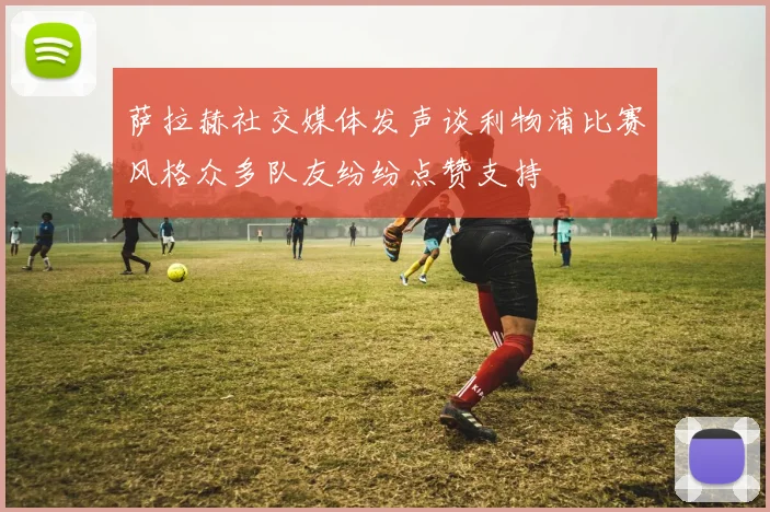 萨拉赫社交媒体发声谈利物浦比赛风格众多队友纷纷点赞支持