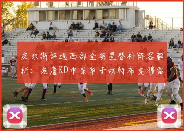 皮尔斯评选西部全明星替补阵容解析：老詹KD申京华子切特布克穆雷的实力对比