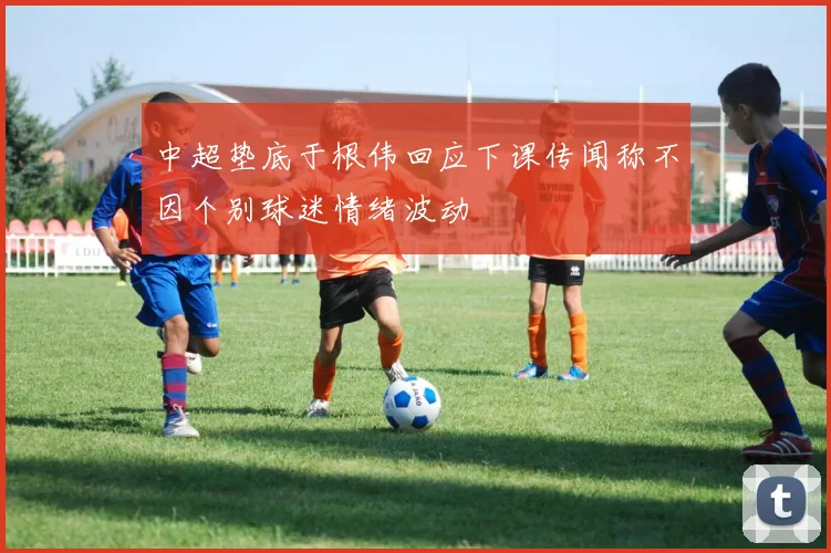 中超垫底于根伟回应下课传闻称不因个别球迷情绪波动