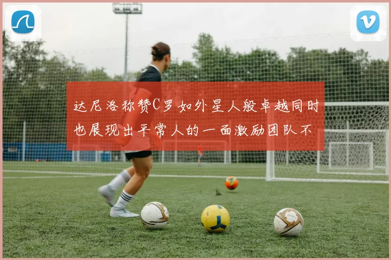 达尼洛称赞C罗如外星人般卓越同时也展现出平常人的一面激励团队不断进步